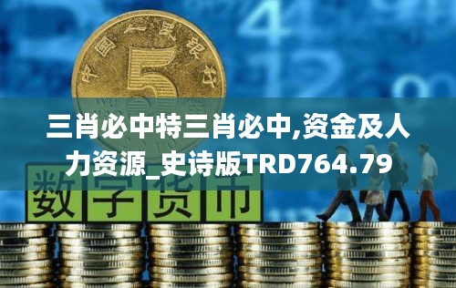 三肖必中特三肖必中,资金及人力资源_史诗版TRD764.79